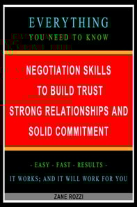 Negotiation Skills to Build Trust, Strong Relationships, and Solid Commitment: Everything You Need to Know - Easy Fast Results - It Works; and It Will Work for You