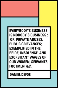 Everybody's Business Is Nobody's Business : Or, Private Abuses, Public Grievances; Exemplified in the Pride, Insolence, and Exorbitant Wages of Our Women, Servants, Footmen, &c.