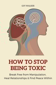 How to Stop Being Toxic: Break Free from Manipulation, Heal Relationships and Find Peace Within