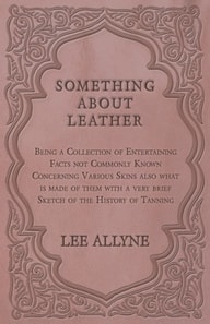 Something about Leather - Being a Collection of Entertaining Facts not Commonly Known Concerning Various Skins also what is made of them with a very brief Sketch of the History of Tanning
