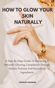 How to Glow Your Skin Naturally; A Step-By-Step Guide to Achieving a Naturally Glowing Complexion Through Holistic Practices and Nourishing Ingredients