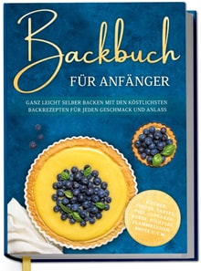 Backbuch fur Anfanger: Ganz leicht selber backen mit den kostlichsten Backrezepten fur jeden Geschmack und Anlass - Kuchen, Torten, Tartes, Pies, Cupcakes, Kekse, Souffles, Flammkuchen, Brote u.v.m.