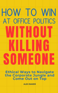 How to Win at Office Politics Without Killing Someone: Ethical Ways to Navigate the Corporate Jungle and Come Out on Top