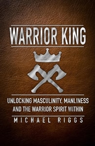 Warrior King Unlocking Masculinity, Manliness and the Warrior Spirit Within