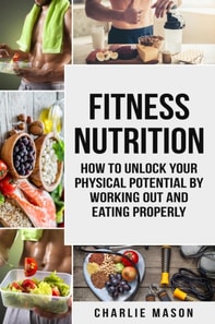 Fitness Nutrition: How to Unlock Your Physical Potential by Working Out and Eating Properly