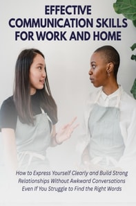 Effective Communication Skills for Work and Home: How to Express Yourself Clearly and Build Strong Relationships Without Awkward Conversations Even If You Struggle to Find the Right Words