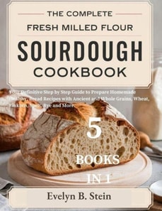 Complete Fresh Milled Flour Sourdough Cookbook: Your Definitive Step by Step Guide to Prepare Homemade Healthy Bread Recipes with Ancient and Whole Grains, Wheat, Einkorn, Spelt, Rye and More