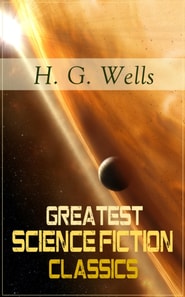 Greatest Science Fiction Classics of H. G. Wells : The Shape of Things to Come + The Time Machine + The War of The Worlds + The Island of Doctor Moreau + The Invisible Man + The First Men in the Moon