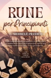 Rune per Principianti - Il Manuale Pratico: Come Comprendere Facilmente la Mitologia e la Simbologia degli Antichi Segni e Applicarli Passo Dopo Passo nella Vita Quotidiana - Con Guida al Lancio delle Rune