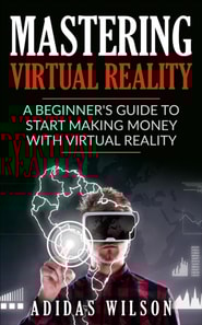Mastering Virtual Reality: A Beginner's Guide To Start Making Money With Virtual Reality