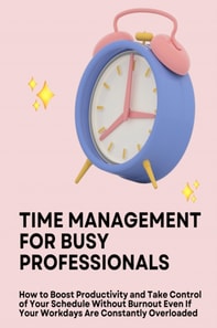 Time Management for Busy Professionals: How to Boost Productivity and Take Control of Your Schedule Without Burnout Even If Your Workdays Are Constantly Overloaded