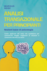 Analisi transazionale per principianti – Nozioni base di psicologia: Come applicare l'AT nella vita quotidiana per comunicare meglio, migliorare le relazioni e conoscere davvero se stessi