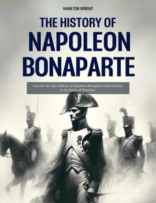 History of Napoleon Bonaparte: Uncover the Epic History of Napoleon Bonaparte From Corsica to the Battle of Waterloo