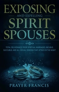 Exposing and Expelling Spirit Spouses: Total Deliverance From Spiritual Marriages, Incubus, Succubus, and All Sexual Demons That Attack in the Night