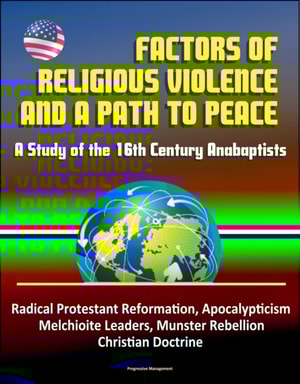 Factors of Religious Violence and a Path to Peace: A Study of the 16th Century Anabaptists - Radical Protestant Reformation, Apocalypticism, Melchioite Leaders, Munster Rebellion, Christian Doctrine