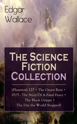 Edgar Wallace: The Science Fiction Collection : (Planetoid 127 + The Green Rust + 1925 - The Story of a Fatal Peace + The Black Grippe + The Day the World Stopped)