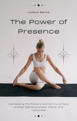 Power of Presence: Harnessing the Present Moment to Achieve Greater Self-awareness, Clarity, and Happiness