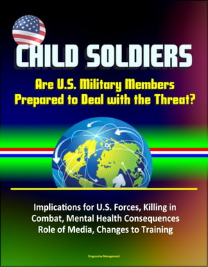 Child Soldiers: Are U.S. Military Members Prepared to Deal with the Threat? Implications for U.S. Forces, Killing in Combat, Mental Health Consequences, Role of Media, Changes to Training