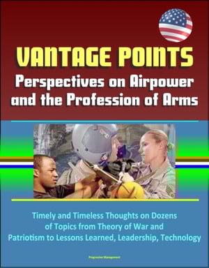 Vantage Points: Perspectives on Airpower and the Profession of Arms - Timely and Timeless Thoughts on Dozens of Topics from Theory of War and Patriotism to Lessons Learned, Leadership, Technology
