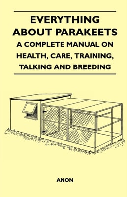 Everything about Parakeets - A Complete Manual on Health, Care, Training, Talking and Breeding
