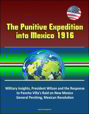 Punitive Expedition into Mexico 1916: Political - Military Insights, President Wilson and the Response to Pancho Villa's Raid on New Mexico, General Pershing, Mexican Revolution
