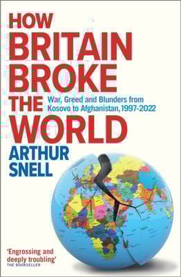 How Britain Broke the World - War, Greed and Blunders from Kosovo to Afghanistan, 1997-2022