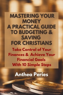 Mastering Your Money: A Practical Guide to Budgeting and Saving For Christians Take Control of Your Finances and Achieve Your Financial Goals with 10 Simple Steps