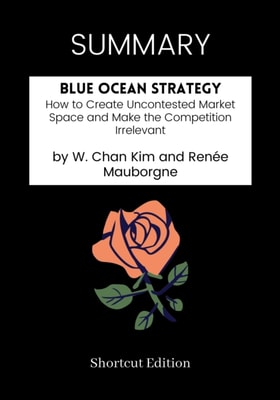 SUMMARY: Blue Ocean Strategy: How To Create Uncontested Market Space And Make The Competition Irrelevant By W. Chan Kim And Renee Mauborgne