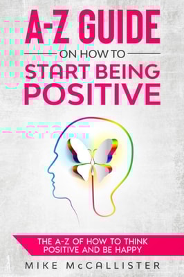 A-Z Guide On How To Start Being Positive: The A-Z Of How To Think Positive And Be Happy