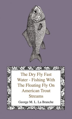 Dry Fly Fast Water - Fishing with the Floating Fly on American Trout Streams, Together with Some Observations on Fly Fishing in General