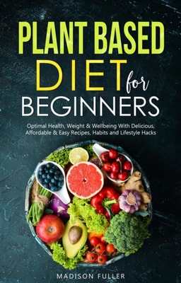 Plant Based Diet for Beginners: Optimal Health, Weight, & Well Being With Delicious, Affordable, & Easy Recipes, Habits, and Lifestyle Hacks
