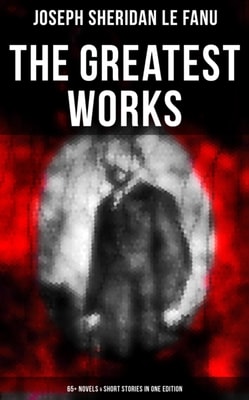 Greatest Works of Sheridan Le Fanu (65+ Novels & Short Stories in One Edition)