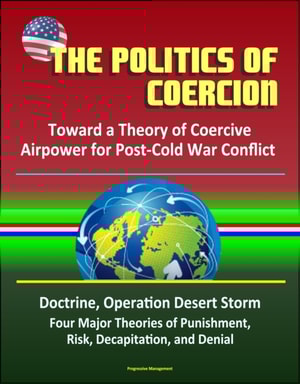 Politics of Coercion: Toward a Theory of Coercive Airpower for Post-Cold War Conflict - Doctrine, Operation Desert Storm, Four Major Theories of Punishment, Risk, Decapitation, and Denial