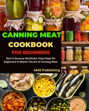 Canning Meat Cookbook for Beginners : Seal in Savoury Goodness: Easy Steps for Beginners to Master the Art of Canning Meat