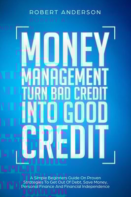 Money Management Turn Bad Credit Into Good Credit A Simple Beginners Guide On Proven Strategies To Get Out Of Debt, Save Money, Personal Finance And Financial Independence