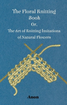 Floral Knitting Book - Or, The Art of Knitting Imitations of Natural Flowers