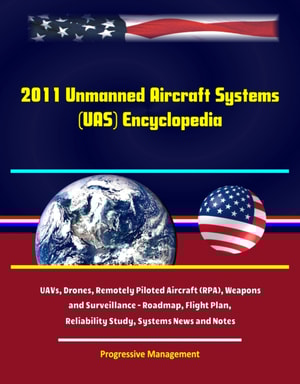 2011 Unmanned Aircraft Systems (UAS) Encyclopedia: UAVs, Drones, Remotely Piloted Aircraft (RPA), Weapons and Surveillance - Roadmap, Flight Plan, Reliability Study, Systems News and Notes