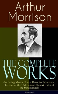 Complete Works of Arthur Morrison (Including Martin Hewitt Detective Mysteries, Sketches of the Old London Slum & Tales of the Supernatural) - Illustrated