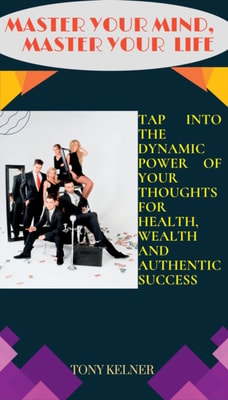 Master Your Mind, Master Your Life: Tap into the Dynamic Power of Your Thoughts for Health, Wealth and Authentic Success!