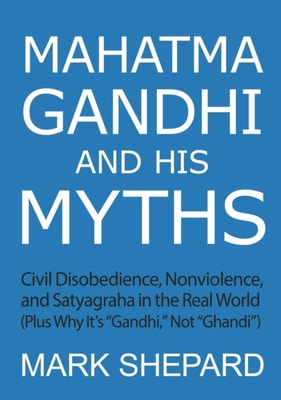Mahatma Gandhi and His Myths: Civil Disobedience, Nonviolence, and Satyagraha in the Real World (Plus Why It's &quote;Gandhi,&quote; Not &quote;Ghandi&quote;)