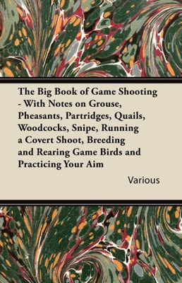 Big Book of Game Shooting - With Notes on Grouse, Pheasants, Partridges, Quails, Woodcocks, Snipe, Running a Covert Shoot, Breeding and Rearing Game Birds and Practicing Your Aim