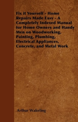Fix it Yourself - Home Repairs Made Easy - A Completely Indexed Manual for Home Owners and Handy Men on Woodworking, Painting, Plumbing, Electrical Appliances, Concrete, and Metal Work