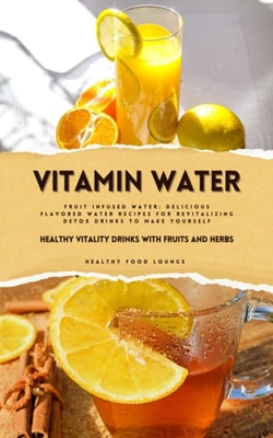Vitamin Water: Healthy Vitality Drinks with Fruits and Herbs (Fruit Infused Water: Delicious Flavored Water Recipes for Revitalizing Detox Drinks to Make Yourself)