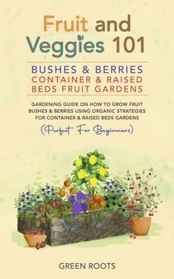 Fruit and Veggies 101 - Bushes & Berries: Container & Raised Beds Fruit Gardens - Gardening Guide On How To Grow Fruit Bushes & Berries Using Organic Strategies For Container & Raised Beds Gardens