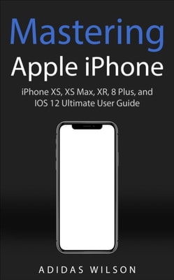 Mastering Apple iPhone - iPhone XS, XS Max, XR, 8 Plus, and IOS 12 Ultimate User Guide