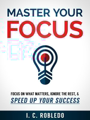 Master Your Focus: Focus on What Matters, Ignore the Rest, & Speed up Your Success