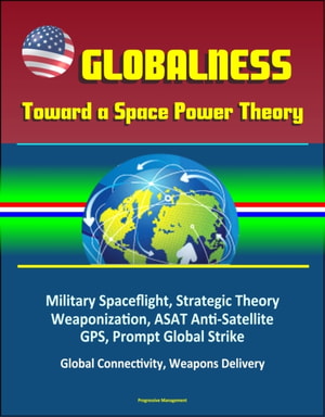 Globalness: Toward a Space Power Theory - Military Spaceflight, Strategic Theory, Weaponization, ASAT Anti-Satellite, GPS, Prompt Global Strike, Global Connectivity, Weapons Delivery