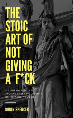 Stoic Art of Not Giving a F*ck: A Guide on How The Ancient Greek Philosophy Can Change Your Life