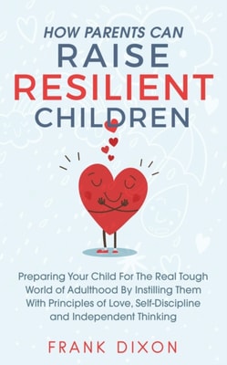 How Parents Can Raise Resilient Children: Preparing Your Child for the Real Tough World of Adulthood by Instilling Them With Principles of Love, Self-Discipline, and Independent Thinking