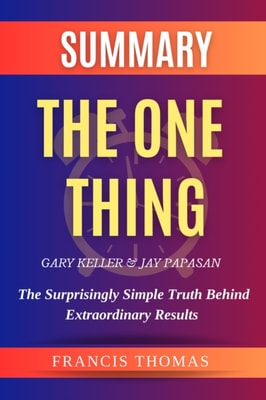 Summary Of The One Thing By Gary Keller & Jay Papasan- The Surprisingly Simple Truth Behind Extraordinary Results